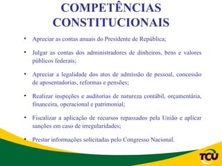 COMPETÊNCIAS
           CONSTITUCIONAIS
•   Apreciar as contas anuais do Presidente de República;

•   Julgar as contas dos administradores de dinheiros, bens e valores
    públicos federais;

•   Apreciar a legalidade dos atos de admissão de pessoal, concessão
    de aposentadorias, reformas e pensões;

•   Realizar inspeções e auditorias de natureza contábil, orçamentária,
    financeira, operacional e patrimonial;

•   Fiscalizar a aplicação de recursos repassados pela União e aplicar
    sanções em caso de irregularidades;

•   Prestar informações solicitadas pelo Congresso Nacional.
 