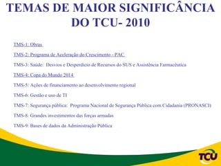 TEMAS DE MAIOR SIGNIFICÂNCIA
        DO TCU- 2010
 TMS-1: Obras

 TMS-2: Programa de Aceleração do Crescimento - PAC

 TMS-3: Saúde: Desvios e Desperdício de Recursos do SUS e Assistência Farmacêutica

 TMS-4: Copa do Mundo 2014

 TMS-5: Ações de financiamento ao desenvolvimento regional

 TMS-6: Gestão e uso de TI

 TMS-7: Segurança pública: Programa Nacional de Segurança Pública com Cidadania (PRONASCI)

 TMS-8: Grandes investimentos das forças armadas

 TMS-9: Bases de dados da Administração Pública
 