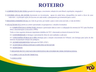 ROTEIRO
1) A IMPORTÂNCIA DO TEMA (geração de empregos, crescimento, redução do custo Brasil, exportações, integração )

2) CENÁRIO ATUAL DO SETOR (incremento no investimento, apesar de ainda baixo, desequilíbrio da matriz a favor do setor
     rodoviário, as principais ações do Governo em cada modal, o planejamento governamental para o setor)

3) DESAFIOS E PERSPECTIVAS (na visão do governo, por modal ,e para o setor como um todo, e visão da Sefid.)

4) ATUAÇÃO DO TCU (atenta ao cenário apresentado e às perspectivas e desafios levantados)
      4.1 COMPETÊNCIAS E ESTRUTURA (destacar a priorização dada ao setor e a adequação da estrutura do TCU para fiscalizar
      obras e desestatizações (concessões e PPP))
      Todos os itens seguintes destacam importantes trabalhos do TCU relacionado ao desenvolvimento do Setor.
      4.2. CONFORMIDADE (é destaque o percentual de obras do setor auditadas a cada ano)
      4.3. CONCESSÕES PÚBLICAS E PPPs (destaque para o atuação concomitante do Tribunal, com destaque para ações de alto
      interesse da população-redução dos pedágios)
      4.4. ACOMPANHAMENTOS (Aplicação da CIDE e PAC)
      4.5. AUDITORIAS OPERACIONAIS E ESPECÍFICAS NO SETOR
      4.6. SEMINÁRIOS

      5) DESAFIOS DO TCU EM FACE DO CONTEXTO E DO CENÁRIO DE CRISE INTERNACIONAL

      6) A AMPLA ATUAÇÃO DO TRIBUNAL

      7) CONCLUSÃO
 