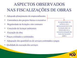 ASPECTOS OBSERVADOS
  NAS FISCALIZAÇÕES DE OBRAS
• Adequado planejamento do empreendimento
• Consistência dos projetos básico e executivo
                                                            As oportunidades de
• Regularidade da licitação e dos contratos                    melhoria com o
                                                          aprimoramento da Lei de
• Concessão de licenças ambientais                           Licitações deve ser
                                                              balanceada com a
• Execução da obra                                        necessária mitigação dos
                                                            riscos das inovações
                                                                   (RDC)
• Preços estimados e contratados
• Adequação dos quantitativos de serviços contratados e pagos
• Qualidade da execução dos serviços
 
