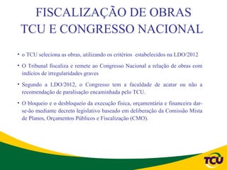 FISCALIZAÇÃO DE OBRAS
 TCU E CONGRESSO NACIONAL
• o TCU seleciona as obras, utilizando os critérios estabelecidos na LDO/2012
• O Tribunal fiscaliza e remete ao Congresso Nacional a relação de obras com
  indícios de irregularidades graves
• Segundo a LDO/2012, o Congresso tem a faculdade de acatar ou não a
  recomendação de paralisação encaminhada pelo TCU.
• O bloqueio e o desbloqueio da execução física, orçamentária e financeira dar-
  se-ão mediante decreto legislativo baseado em deliberação da Comissão Mista
  de Planos, Orçamentos Públicos e Fiscalização (CMO).
 