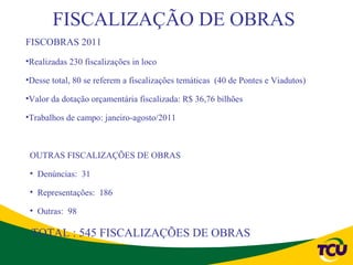 FISCALIZAÇÃO DE OBRAS
FISCOBRAS 2011
•Realizadas 230 fiscalizações in loco

•Desse total, 80 se referem a fiscalizações temáticas (40 de Pontes e Viadutos)

•Valor da dotação orçamentária fiscalizada: R$ 36,76 bilhões

•Trabalhos de campo: janeiro-agosto/2011



 OUTRAS FISCALIZAÇÕES DE OBRAS

 • Denúncias: 31

 • Representações: 186

 • Outras: 98

 TOTAL : 545 FISCALIZAÇÕES DE OBRAS
 