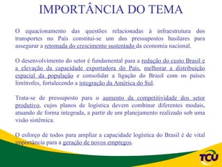 IMPORTÂNCIA DO TEMA
O equacionamento das questões relacionadas à infraestrutura dos
transportes no País constitui-se um dos pressupostos basilares para
assegurar a retomada do crescimento sustentado da economia nacional.

O desenvolvimento do setor é fundamental para a redução do custo Brasil e
a elevação da capacidade exportadora do País, melhorar a distribuição
espacial da população e consolidar a ligação do Brasil com os países
limítrofes, fortalecendo a integração da América do Sul.

Trata-se de pressuposto para o aumento da competitividade dos setor
produtivo, cujos planos de logística devem combinar diferentes modais,
atuando de forma integrada, a partir de um planejamento realizado sob uma
visão sistêmica.

O esforço de todos para ampliar a capacidade logística do Brasil é de vital
importância para a geração de novos empregos.
 