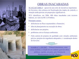 OBRAS INACABADAS
TC-012.667/2006-4 – apesar de uma série de iniciativas importantes
do Governo e dos esforços de fiscalização dos órgãos de controle, a
situação ainda persiste em proporções significativas.
TCU identificou, em 2006, 400 obras inacabadas com recursos
federais, no valor de R$ 3,34 bilhões.
Principais causas:
• deficiências no fluxo orçamentário e financeiro;
• falta de planejamento na execução de obras;
• deficiências nos projetos.
• problemas com as licenças ambientais.
• Falta carteira de projetos de qualidade com: estudos ambientais
  prévios; projetos de engenharia adequados; e coordenação dentro
  do Governo.


  Acórdão nº 1.188/2007 – Tribunal determinou, entre
 outras medidas, a criação de um cadastro geral de obras
       públicas, suprido, em parte, pelo Sistema de
            Monitoramento do PAC (Sispac)
 