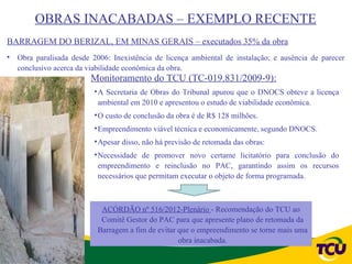 OBRAS INACABADAS – EXEMPLO RECENTE
BARRAGEM DO BERIZAL, EM MINAS GERAIS – executados 35% da obra
• Obra paralisada desde 2006: Inexistência de licença ambiental de instalação; e ausência de parecer
  conclusivo acerca da viabilidade econômica da obra.
                        Monitoramento do TCU (TC-019.831/2009-9):
                         • A Secretaria de Obras do Tribunal apurou que o DNOCS obteve a licença
                           ambiental em 2010 e apresentou o estudo de viabilidade econômica.
                         • O custo de conclusão da obra é de R$ 128 milhões.
                         • Empreendimento viável técnica e economicamente, segundo DNOCS.
                         • Apesar disso, não há previsão de retomada das obras:
                         • Necessidade de promover novo certame licitatório para conclusão do
                           empreendimento e reinclusão no PAC, garantindo assim os recursos
                           necessários que permitam executar o objeto de forma programada.



                           ACÓRDÃO nº 516/2012-Plenário - Recomendação do TCU ao
                           Comitê Gestor do PAC para que apresente plano de retomada da
                          Barragem a fim de evitar que o empreendimento se torne mais uma
                                                   obra inacabada.
 