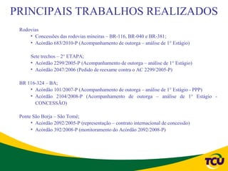 PRINCIPAIS TRABALHOS REALIZADOS
 Rodovias
     • Concessões das rodovias mineiras – BR-116, BR-040 e BR-381;
     • Acórdão 683/2010-P (Acompanhamento de outorga – análise de 1° Estágio)

      Sete trechos – 2° ETAPA;
      • Acórdão 2299/2005-P (Acompanhamento de outorga – análise de 1° Estágio)
      • Acórdão 2047/2006 (Pedido de reexame contra o AC 2299/2005-P)

 BR 116-324 – BA;
     • Acórdão 101/2007-P (Acompanhamento de outorga – análise de 1° Estágio - PPP)
     • Acórdão 2104/2008-P (Acompanhamento de outorga – análise de 1° Estágio -
       CONCESSÃO)

 Ponte São Borja – São Tomé;
      • Acórdão 2092/2005-P (representação – contrato internacional de concessão)
      • Acórdão 392/2008-P (monitoramento do Acórdão 2092/2008-P)
 