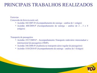 PRINCIPAIS TRABALHOS REALIZADOS

  Ferrovias
  Concessão da ferrovia norte sul;
       • Acórdão 102/2007-P (Acompanhamento de outorga – análise de 1 estágio)
       • Acórdão 400/2009-P (Acompanhamento de outorga – análise de 2 , 3 e 4
         estágios)


  Transporte de passageiros
       • Acórdão 2517/2009-P - Acompanhamento Transporte rodoviário interestadual e
         internacional de passageiros (TRIP);
       • Acórdão 346/2008-P (Auditoria no transporte aéreo regular de passageiros)
       • Acórdão 1510/2010-P (Acompanhamento de outorga – análise de 1 Estágio)
 