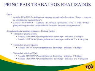 PRINCIPAIS TRABALHOS REALIZADOS
Portos
     • Acórdão 2896/2009-P- Auditoria de natureza operacional sobre o tema “Portos – processo
       de arrendamento e concorrência”;
     • Acórdão 1904/2009-P - Auditoria de natureza operacional sobre o tema “Portos –
       planejamento portuário e sustentabilidade financeira das autoridades portuárias”;

Arrendamentos de terminais portuários - Porto de Santos;
     • Terminal de granéis sólidos;
          • Acórdão 2151/2009-P (Acompanhamento de outorga – análise de 1° Estágio)
          • Acórdão 1107/2010-P (Acompanhamento de outorga – análise de 2° e 3° estágios)

     • Terminal de granéis líquidos;
          • Acórdão 883/2010-P (Acompanhamento de outorga – análise de 1° Estágio)

     • Terminal de veículos (TEV);
          • Acórdão 447/2009-P (Acompanhamento de outorga – análise de 1° Estágio)
          • Acórdão 1423/2009-P (Acompanhamento de outorga – análise de 2° e 3° estágios)
 