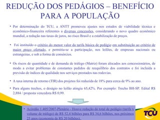 REDUÇÃO DOS PEDÁGIOS – BENEFÍCIO
      PARA A POPULAÇÃO
• Por determinação do TCU, a ANTT promoveu ajustes nos estudos de viabilidade técnica e
  econômico-financeira referentes a diversas concessões, considerando o novo quadro econômico
  mundial, a redução nas taxas de juros, no risco Brasil e a estabilização de preços.

• Foi instituído o critério do menor valor da tarifa básica de pedágio em substituição ao critério de
  maior preço ofertado, e permitiu-se a participação, nos leilões, de empresas nacionais ou
  estrangeiras, e sob a forma de consórcios.

• Os riscos de quantidade e de demanda de tráfego (Matriz) foram alocados aos concessionários, de
  modo a evitar problemas de constantes pedidos de reequilíbrio dos contratos e foi incluída a
  previsão de índices de qualidade nos serviços prestados nas rodovias.

• A taxa interna de retorno (TIR) dos projetos foi reduzida de 18% para cerca de 9% ao ano.

• Para alguns trechos, o deságio no leilão atingiu 65,42%. Por exemplo: Trecho BH-SP. Edital R$
  2,884 / proposta vencedora R$ 0,99.



         • Acórdão 1.405/2007-Plenário - Houve redução do total de pedágio (tarifa x
           volume de tráfego) de R$ 52,4 bilhões para R$ 34,6 bilhões, nos próximos
           25 anos (economia de R$ 20 bilhões).
 