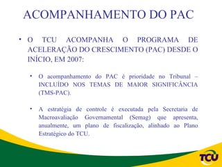 ACOMPANHAMENTO DO PAC
• O TCU ACOMPANHA O PROGRAMA DE
  ACELERAÇÃO DO CRESCIMENTO (PAC) DESDE O
  INÍCIO, EM 2007:

  •   O acompanhamento do PAC é prioridade no Tribunal –
      INCLUÍDO NOS TEMAS DE MAIOR SIGNIFICÂNCIA
      (TMS-PAC).

  •   A estratégia de controle é executada pela Secretaria de
      Macroavaliação Governamental (Semag) que apresenta,
      anualmente, um plano de fiscalização, alinhado ao Plano
      Estratégico do TCU.
 