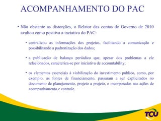 ACOMPANHAMENTO DO PAC
• Não obstante as distorções, o Relator das contas de Governo de 2010
  avaliou como positiva a inciativa do PAC:

    • centralizou as informações dos projetos, facilitando a comunicação e
      possibilitando a padronização dos dados;

    • a publicação de balanço periódico que, apesar dos problemas a ele
      relacionados, caracteriza-se por iniciativa de accountability;

    • os elementos essenciais à viabilização do investimento público, como, por
      exemplo, as fontes de financiamento, passaram a ser explicitados no
      documento de planejamento, projeto a projeto, e incorporados nas ações de
      acompanhamento e controle.
 