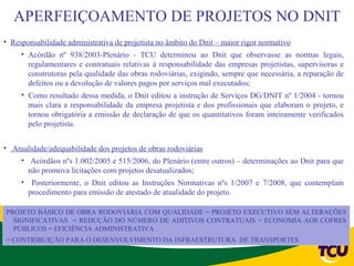 APERFEIÇOAMENTO DE PROJETOS NO DNIT
• Responsabilidade administrativa de projetista no âmbito do Dnit – maior rigor normativo
     • Acórdão nº 938/2003-Plenário - TCU determinou ao Dnit que observasse as normas legais,
       regulamentares e contratuais relativas à responsabilidade das empresas projetistas, supervisoras e
       construtoras pela qualidade das obras rodoviárias, exigindo, sempre que necessária, a reparação de
       defeitos ou a devolução de valores pagos por serviços mal executados;
     • Como resultado dessa medida, o Dnit editou a instrução de Serviços DG/DNIT nº 1/2004 - tornou
       mais clara a responsabilidade da empresa projetista e dos profissionais que elaboram o projeto, e
       tornou obrigatória a emissão de declaração de que os quantitativos foram inteiramente verificados
       pelo projetista.


• Atualidade/adequabilidade dos projetos de obras rodoviárias
     • Acórdãos nºs 1.002/2005 e 515/2006, do Plenário (entre outros) – determinações ao Dnit para que
       não promova licitações com projetos desatualizados;
     • Posteriormente, o Dnit editou as Instruções Normativas nºs 1/2007 e 7/2008, que contemplam
       procedimento para emissão de atestado de atualidade do projeto.

PROJETO BÁSICO DE OBRA RODOVIÁRIA COM QUALIDADE = PROJETO EXECUTIVO SEM ALTERAÇÕES
  SIGNIFICATIVAS = REDUÇÃO DO NÚMERO DE ADITIVOS CONTRATUAIS = ECONOMIA AOS COFRES
  PÚBLICOS = EFICIÊNCIA ADMINISTRATIVA
= CONTRIBUIÇÃO PARA O DESENVOLVIMENTO DA INFRAESTRUTURA DE TRANSPORTES
 