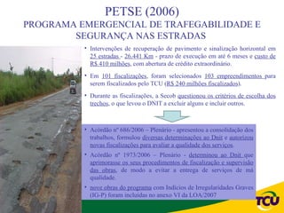 PETSE (2006)
PROGRAMA EMERGENCIAL DE TRAFEGABILIDADE E
        SEGURANÇA NAS ESTRADAS
          • Intervenções de recuperação de pavimento e sinalização horizontal em
            25 estradas - 26.441 Km - prazo de execução em até 6 meses e custo de
            R$ 410 milhões, com abertura de crédito extraordinário.
          • Em 101 fiscalizações, foram selecionados 103 empreendimentos para
            serem fiscalizados pelo TCU (R$ 240 milhões fiscalizados).
          • Durante as fiscalizações, a Secob questionou os critérios de escolha dos
            trechos, o que levou o DNIT a excluir alguns e incluir outros.



          • Acórdão nº 686/2006 – Plenário - apresentou a consolidação dos
            trabalhos, formulou diversas determinações ao Dnit e autorizou
            novas fiscalizações para avaliar a qualidade dos serviços.
          • Acórdão nº 1973/2006 – Plenário - determinou ao Dnit que
            aprimorasse os seus procedimentos de fiscalização e supervisão
            das obras, de modo a evitar a entrega de serviços de má
            qualidade.
          • nove obras do programa com Indícios de Irregularidades Graves
            (IG-P) foram incluídas no anexo VI da LOA/2007
 
