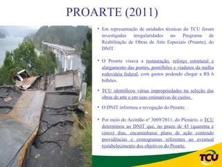 PROARTE (2011)
    • Em representação de unidades técnicas do TCU foram
      investigadas irregularidades no Programa de
      Reabilitação de Obras de Arte Especiais (Proarte), do
      DNIT.

    • O Proarte visava a restauração, reforço estrutural e
      alargamento das pontes, pontilhões e viadutos da malha
      rodoviária federal, com gastos podendo chegar a R$ 6
      bilhões.

    • TCU identificou várias impropriedades na seleção das
      obras de arte e em suas estimativas de custos.

    • O DNIT informou a revogação do Proarte.

    • Por meio do Acórdão nº 3009/2011, do Plenário, o TCU
      determinou ao DNIT que, no prazo de 45 (quarenta e
      cinco) dias, encaminhasse plano de ação contendo
      providências e cronogramas referentes ao eventual
      restabelecimento dos objetivos do Proarte.
 