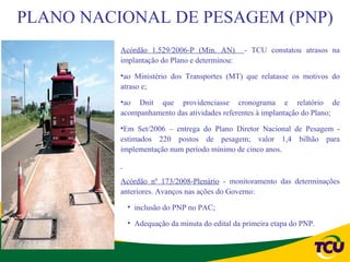 PLANO NACIONAL DE PESAGEM (PNP)
          Acórdão 1.529/2006-P (Min. AN)       - TCU constatou atrasos na
          implantação do Plano e determinou:

          •ao Ministério dos Transportes (MT) que relatasse os motivos do
          atraso e;

          •ao Dnit que providenciasse cronograma e relatório de
          acompanhamento das atividades referentes à implantação do Plano;

          •Em Set/2006 – entrega do Plano Diretor Nacional de Pesagem -
          estimados 220 postos de pesagem; valor 1,4 bilhão para
          implementação num período mínimo de cinco anos.



          Acórdão nº 173/2008-Plenário - monitoramento das determinações
          anteriores. Avanços nas ações do Governo:

            • inclusão do PNP no PAC;

            • Adequação da minuta do edital da primeira etapa do PNP.
 