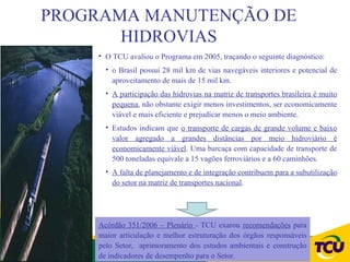 PROGRAMA MANUTENÇÃO DE
       HIDROVIAS
    • O TCU avaliou o Programa em 2005, traçando o seguinte diagnóstico:
      • o Brasil possui 28 mil km de vias navegáveis interiores e potencial de
        aproveitamento de mais de 15 mil km.
      • A participação das hidrovias na matriz de transportes brasileira é muito
        pequena, não obstante exigir menos investimentos, ser economicamente
        viável e mais eficiente e prejudicar menos o meio ambiente.
      • Estudos indicam que o transporte de cargas de grande volume e baixo
        valor agregado a grandes distâncias por meio hidroviário é
        economicamente viável. Uma barcaça com capacidade de transporte de
        500 toneladas equivale a 15 vagões ferroviários e a 60 caminhões.
      • A falta de planejamento e de integração contribuem para a subutilização
        do setor na matriz de transportes nacional.




    Acórdão 351/2006 – Plenário - TCU exarou recomendações para
    maior articulação e melhor estruturação dos órgãos responsáveis
    pelo Setor, aprimoramento dos estudos ambientais e construção
    de indicadores de desempenho para o Setor.
 