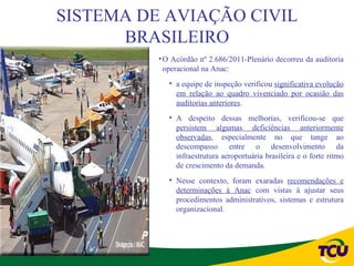 SISTEMA DE AVIAÇÃO CIVIL
      BRASILEIRO
          • O Acórdão nº 2.686/2011-Plenário decorreu da auditoria
            operacional na Anac:
             • a equipe de inspeção verificou significativa evolução
               em relação ao quadro vivenciado por ocasião das
               auditorias anteriores.
             • A despeito dessas melhorias, verificou-se que
               persistem algumas deficiências anteriormente
               observadas, especialmente no que tange ao
               descompasso entre o desenvolvimento da
               infraestrutura aeroportuária brasileira e o forte ritmo
               de crescimento da demanda.
             • Nesse contexto, foram exaradas recomendações e
               determinações à Anac com vistas à ajustar seus
               procedimentos administrativos, sistemas e estrutura
               organizacional.
 
