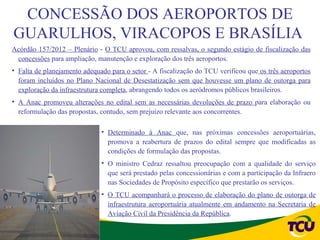 CONCESSÃO DOS AEROPORTOS DE
GUARULHOS, VIRACOPOS E BRASÍLIA
Acórdão 157/2012 – Plenário - O TCU aprovou, com ressalvas, o segundo estágio de fiscalização das
 concessões para ampliação, manutenção e exploração dos três aeroportos.
• Falta de planejamento adequado para o setor - A fiscalização do TCU verificou que os três aeroportos
  foram incluídos no Plano Nacional de Desestatização sem que houvesse um plano de outorga para
  exploração da infraestrutura completa, abrangendo todos os aeródromos públicos brasileiros.
• A Anac promoveu alterações no edital sem as necessárias devoluções de prazo para elaboração ou
  reformulação das propostas, contudo, sem prejuízo relevante aos concorrentes.

                              • Determinado à Anac que, nas próximas concessões aeroportuárias,
                                promova a reabertura de prazos do edital sempre que modificadas as
                                condições de formulação das propostas.
                              • O ministro Cedraz ressaltou preocupação com a qualidade do serviço
                                que será prestado pelas concessionárias e com a participação da Infraero
                                nas Sociedades de Propósito específico que prestarão os serviços.
                              • O TCU acompanhará o processo de elaboração do plano de outorga de
                                infraestrutura aeroportuária atualmente em andamento na Secretaria de
                                Aviação Civil da Presidência da República.
 