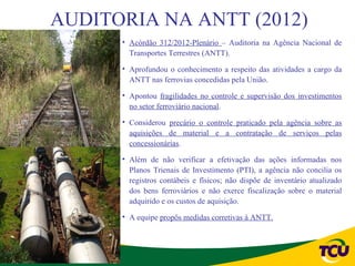 AUDITORIA NA ANTT (2012)
      • Acórdão 312/2012-Plenário – Auditoria na Agência Nacional de
        Transportes Terrestres (ANTT).

      • Aprofundou o conhecimento a respeito das atividades a cargo da
        ANTT nas ferrovias concedidas pela União.

      • Apontou fragilidades no controle e supervisão dos investimentos
        no setor ferroviário nacional.

      • Considerou precário o controle praticado pela agência sobre as
        aquisições de material e a contratação de serviços pelas
        concessionárias.

      • Além de não verificar a efetivação das ações informadas nos
        Planos Trienais de Investimento (PTI), a agência não concilia os
        registros contábeis e físicos; não dispõe de inventário atualizado
        dos bens ferroviários e não exerce fiscalização sobre o material
        adquirido e os custos de aquisição.

      • A equipe propôs medidas corretivas à ANTT.
 