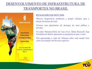DESENVOLVIMENTO DE INFRAESTRUTURA DE
       TRANSPORTES NO BRASIL
             REALIZADO EM NOV/2006
             •Buscou diagnosticar problemas e propor soluções para o
             desenvolvimento do setor.
             •Contou com palestrantes de destaque do setor público e
             privado;
             •A então Ministra-Chefe da Casa Civil, Dilma Rousseff, hoje
             Presidenta do Brasil, apresentou as perspectivas para o setor;
             •Foi apresentada a visão do Tribunal sobre cada modal, bem
             como sua atuação sob diversos aspectos.
 