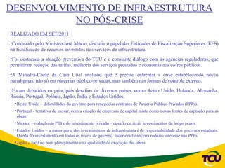 DESENVOLVIMENTO DE INFRAESTRUTURA
           NO PÓS-CRISE
REALIZADO EM SET/2011
•Conduzido pelo Ministro José Múcio, discutiu o papel das Entidades de Fiscalização Superiores (EFS)
na fiscalização de recursos investidos nos serviços de infraestrutura.
•Foi destacada a atuação preventiva do TCU e o constante diálogo com as agências reguladoras, que
permitiram redução das tarifas, melhoria dos serviços prestados e economia aos cofres públicos.
•A Ministra-Chefe da Casa Civil analisou que é preciso enfrentar a crise estabelecendo novos
paradigmas, não só em parcerias público-privadas, mas também nas formas de controle externo.
•Foram debatidos os principais desafios de diversos países, como Reino Unido, Holanda, Alemanha,
Rússia, Portugal, Polônia, Japão, Índia e Estados Unidos.
  • Reino Unido – dificuldades do governo para renegociar contratos de Parceria Público Privadas (PPPs).
  • Portugal - tentativa de inovar, com a criação de empresas de capital misto como novas fontes de captação para as
    obras.
  • México – redução do PIB e do investimento privado – desafio de atrair investimentos de longo prazo.
  • Estados Unidos – a maior parte dos investimentos de infraestrutura é de responsabilidade dos governos estaduais.
    Queda do investimento em todos os níveis de governo. Incerteza financeira reduziu interesse nas PPPs.
  • Japão – foco no bom planejamento e na qualidade de execução das obras.
 