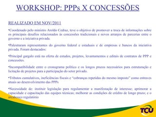 WORKSHOP: PPPs X CONCESSÕES
REALIZADO EM NOV/2011
•Coordenado pelo ministro Aroldo Cedraz, teve o objetivo de promover a troca de informações sobre
os principais desafios relacionados às concessões tradicionais e novos arranjos de parcerias entre o
governo e a iniciativa privada.
•Palestraram representantes do governo federal e estaduais e de empresas e bancos da iniciativa
privada. Foram destacados:
•Principal gargalo está na oferta de estudos, projetos, levantamentos e editais de contratos de PPP e
concessões.
•Incompatibilidade entre o cronograma político e os longos prazos necessários para estruturação e
licitação de projetos para a participação do setor privado.
•Tributos cumulativos, ineficiências fiscais e “cobranças repetidas do mesmo imposto” como entraves
atuais ao desenvolvimento das PPPs
•Necessidade de: instituir legislação para regulamentar a manifestação de interesse; aprimorar a
capacidade e capacitação das equipes técnicas; melhorar as condições de crédito de longo prazo; e o
arcabouço regulatório
 