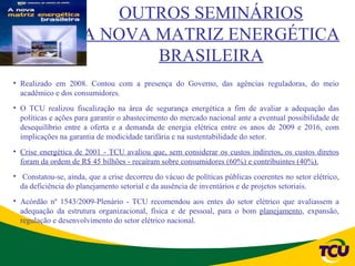 OUTROS SEMINÁRIOS
                     A NOVA MATRIZ ENERGÉTICA
                            BRASILEIRA
• Realizado em 2008. Contou com a presença do Governo, das agências reguladoras, do meio
  acadêmico e dos consumidores.
• O TCU realizou fiscalização na área de segurança energética a fim de avaliar a adequação das
  políticas e ações para garantir o abastecimento do mercado nacional ante a eventual possibilidade de
  desequilíbrio entre a oferta e a demanda de energia elétrica entre os anos de 2009 e 2016, com
  implicações na garantia de modicidade tarifária e na sustentabilidade do setor.
• Crise energética de 2001 - TCU avaliou que, sem considerar os custos indiretos, os custos diretos
  foram da ordem de R$ 45 bilhões - recaíram sobre consumidores (60%) e contribuintes (40%).
• Constatou-se, ainda, que a crise decorreu do vácuo de políticas públicas coerentes no setor elétrico,
  da deficiência do planejamento setorial e da ausência de inventários e de projetos setoriais.
• Acórdão nº 1543/2009-Plenário - TCU recomendou aos entes do setor elétrico que avaliassem a
  adequação da estrutura organizacional, física e de pessoal, para o bom planejamento, expansão,
  regulação e desenvolvimento do setor elétrico nacional.
 