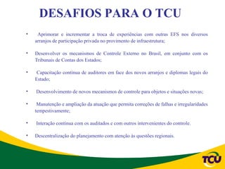 DESAFIOS PARA O TCU
•    Aprimorar e incrementar a troca de experiências com outras EFS nos diversos
    arranjos de participação privada no provimento de infraestrutura;

•   Desenvolver os mecanismos de Controle Externo no Brasil, em conjunto com os
    Tribunais de Contas dos Estados;

•    Capacitação contínua de auditores em face dos novos arranjos e diplomas legais do
    Estado;

•   Desenvolvimento de novos mecanismos de controle para objetos e situações novas;

•    Manutenção e ampliação da atuação que permita correções de falhas e irregularidades
    tempestivamente;

•   Interação contínua com os auditados e com outros intervenientes do controle.

•   Descentralização do planejamento com atenção às questões regionais.
 