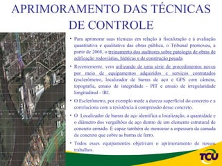 APRIMORAMENTO DAS TÉCNICAS
       DE CONTROLE
       • Para aprimorar suas técnicas em relação à fiscalização e à avaliação
         quantitativa e qualitativa das obras pública, o Tribunal promoveu, a
         partir de 2008, o treinamento dos auditores sobre patologia de obras de
         edificação rodoviárias, hídricas e de construção pesada.
       • Recentemente, vem utilizando de uma série de procedimentos novos
         por meio de equipamentos adquiridos e serviços contratados
         (esclerômetro, localizador de barras de aço e GPS com câmera,
         topografia, ensaio de integridade - PIT e ensaio de irregularidade
         longitudinal - IRI.
       • O Esclerômetro, por exemplo mede a dureza superficial do concreto e a
         correlaciona com a resistência à compressão desse concreto.
       • O Localizador de barras de aço identifica a localização, a quantidade e
         o diâmetro dos vergalhões de aço dentro de um elemento estrutural de
         concreto armado. É capaz também de mensurar a espessura da camada
         de concreto que cobre as barras de ferro.
       • Todos esses equipamentos objetivam o aprimoramento de nossos
         trabalhos.
 