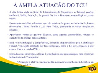 A AMPLA ATUAÇÃO DO TCU
• A alta ênfase dada ao Setor de Infraestrutura de Transportes, o Tribunal confere
  também à Saúde, Educação, Programas Sociais e Desenvolvimento Regional, entre
  outros.
• Executamos trabalhos relevantes que vão desde o Programa de Inclusão de Jovens
  (Projovem) , Bolsa Família e Luz Para Todos, permeando as várias funções de
  governo.
• Apreciamos contas de gestores diversos, como agentes comunitários, reitores e
  executivos de grandes bancos estatais.
• Esse rol de atribuições e competências, conferido originariamente pela Constituição
  Federal, vêm sendo ampliado por leis específicas, como a Lei de Licitações, a que
  criou a Cide e a Lei das PPPs .
• Em todas essas dimensões, a tônica é semelhante à que apresentamos, para o Setor de
  Infraestrutura de Transportes:
         “Assegurar a efetiva e regular gestão dos recursos públicos em benefício da
          sociedade.”
 