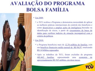 AVALIAÇÃO DO PROGRAMA
     BOLSA FAMÍLIA
      • Em 2009

       • o TCU avaliou o Programa e demonstrou necessidade de aplicar
         as melhores práticas internacionais de controle dos benefícios e
         como desenvolver e ampliar ações de inteligência baseadas na
         identificação de riscos, a partir de cruzamentos de bases de
         dados para verificar indícios de situação incompatível com o
         critério da pobreza.

      • Em 2010:

       • o Programa beneficiou mais de 12,78 milhões de famílias, com
         um benefício financeiro médio mensal de R$ 96,97, totalizando
         R$ 14 bilhões repassados.

       • Após os trabalhos do TCU, foram excluídas do programa
         485.462 famílias, representando uma economia de
         aproximadamente R$ 565 milhões, em doze meses.
 