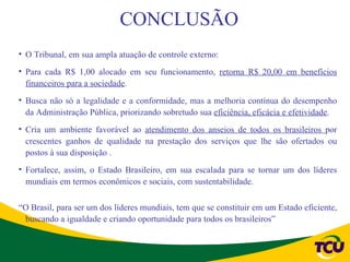CONCLUSÃO
• O Tribunal, em sua ampla atuação de controle externo:
• Para cada R$ 1,00 alocado em seu funcionamento, retorna R$ 20,00 em benefícios
  financeiros para a sociedade.
• Busca não só a legalidade e a conformidade, mas a melhoria contínua do desempenho
  da Administração Pública, priorizando sobretudo sua eficiência, eficácia e efetividade.
• Cria um ambiente favorável ao atendimento dos anseios de todos os brasileiros por
  crescentes ganhos de qualidade na prestação dos serviços que lhe são ofertados ou
  postos à sua disposição .
• Fortalece, assim, o Estado Brasileiro, em sua escalada para se tornar um dos líderes
  mundiais em termos econômicos e sociais, com sustentabilidade.

“O Brasil, para ser um dos líderes mundiais, tem que se constituir em um Estado eficiente,
 buscando a igualdade e criando oportunidade para todos os brasileiros”
 