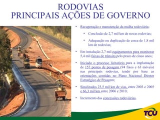 RODOVIAS
PRINCIPAIS AÇÕES DE GOVERNO
            •   Recuperação e manutenção da malha rodoviária;
                  •   Conclusão de 2,7 mil km de novas rodovias;
                  •   Adequação ou duplicação de cerca de 1,8 mil
                      km de rodovias;
            •   Em instalação 2,7 mil equipamentos para monitorar
                5,4 mil faixas de trânsito pelo prazo de cinco anos;
            •   Iniciado o processo licitatório para a implantação
                de 157 postos de pesagem (94 fixos e 63 móveis)
                nas principais rodovias, tendo por base as
                orientações contidas no Plano Nacional Diretor
                Estratégico de Pesagem;
            •   Sinalizados 23,5 mil km de vias, entre 2003 e 2005
                e 66,3 mil km entre 2006 e 2010;
            •   Incremento das concessões rodoviárias.
 