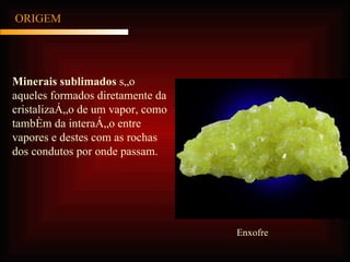 ORIGEM Minerais sublimados  são aqueles formados diretamente da cristalização de um vapor, como também da interação entre vapores e destes com as rochas dos condutos por onde passam. Enxofre 