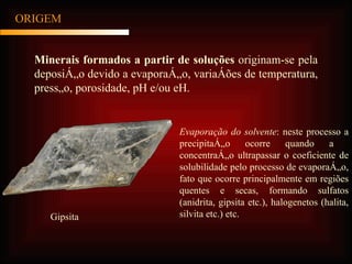 ORIGEM Minerais formados a partir de soluções  originam-se pela deposição devido a evaporação, variações de temperatura, pressão, porosidade, pH e/ou eH. Evaporação do solvente : neste processo a precipitação ocorre quando a  concentração ultrapassar o coeficiente de solubilidade pelo processo de evaporação, fato que ocorre principalmente em regiões quentes e secas, formando sulfatos (anidrita, gipsita etc.), halogenetos (halita, silvita etc.) etc. Gipsita 