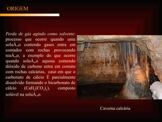 ORIGEM Perda de gás agindo como solvente : processo que ocorre quando uma solução contendo gases entra em contados com rochas provocando reação, a exemplo do que ocorre quando solução aquosa contendo dióxido de carbono entra em contato com rochas calcárias,  caso em que o carbonato de cálcio é parcialmente dissolvido formando o bicarbonato de cálcio (CaH 2 (CO 3 ) 2 ), composto solúvel na solução.   Caverna calcária 