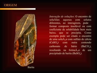 ORIGEM Interação de soluções : O encontro de soluções aquosas com solutos diferentes, ao interagirem, pode   formar composto insolúvel ou com coeficiente de solubilidade bem mais baixo, que se precipita. Como exemplo pode ser citado o encontro de uma solução com sulfato de cálcio (CaSO 4 ) com outra contendo carbonato de bário (BaCO 3 ), resultando na formação de um precipitado de barita (BaSO 4 ). Barita 