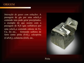 ORIGEM Interação de gases com soluções : A passagem de gás por uma solução contendo íons pode gerar precipitados, a exemplo do que ocorre com a passagem de H 2 S (gás sulfídrico) por uma solução contendo cátions de Fe, Cu, Zn etc.,  formando sulfetos de ferro como pirita (FeS 2 ), calcopirita (CuFeS 2 ), esfalerita (ZnS), etc.. Pirita 