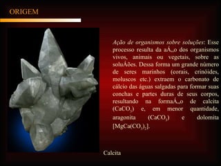 ORIGEM Ação de organismos sobre soluções : Esse processo resulta da ação dos organismos vivos, animais ou vegetais, sobre as soluções. Dessa forma um grande número de seres marinhos (corais, crinóides, moluscos etc.) extraem o carbonato de cálcio das águas salgadas para formar suas conchas e partes duras de seus corpos, resultando na formação de calcita (CaCO 3 ) e, em menor quantidade, aragonita (CaCO 3 ) e dolomita [MgCa(CO 3 ) 2 ].  Calcita 