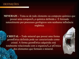 MINERAIS –  Trata-se de todo elemento ou composto químico que possui uma composição química definida e  é formado naturalmente por processos geológicos sem nenhuma influência orgânica. DEFINIÇÕES CRISTAL –  Todo mineral que possui uma forma geométrica definida pode ser caracterizado como cristal. A forma geométrica adquirida está totalmente relacionada com a organização atômica dos elementos que formam o mineral. 