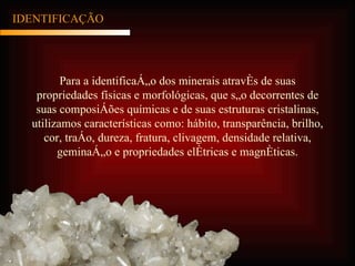IDENTIFICAÇÃO Para a identificação dos minerais através de suas propriedades físicas e morfológicas, que são decorrentes de suas composições químicas e de suas estruturas cristalinas, utilizamos características como: hábito, transparência, brilho, cor, traço, dureza, fratura, clivagem, densidade relativa, geminação e propriedades elétricas e magnéticas. 