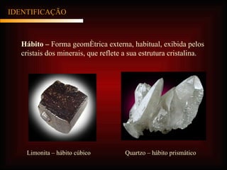 IDENTIFICAÇÃO Hábito –  Forma geométrica externa, habitual, exibida pelos cristais dos minerais, que reflete a sua estrutura cristalina. Limonita – hábito cúbico Quartzo – hábito prismático 