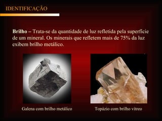 IDENTIFICAÇÃO Brilho –  Trata-se da quantidade de luz refletida pela superfície de um mineral. Os minerais que refletem mais de 75% da luz exibem brilho metálico. Galena com brilho metálico Topázio com brilho vítreo 