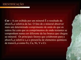 IDENTIFICAÇÃO Cor –  A cor exibida por um mineral é o resultado da absorção seletiva da luz. O fato de o mineral absorver mais um determinado comprimento de onda do que os outros faz com que os comprimentos de onda restantes se componham numa cor diferente da luz branca que chegou ao mineral.  Os principais fatores que colaboram para a absorção seletiva são a presença de elementos químicos de transição como Fe, Cu, Ni, V e Cr. 