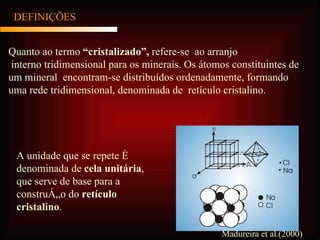 DEFINIÇÕES Quanto ao termo  “cristalizado”,  refere-se  ao arranjo interno tridimensional para os minerais. Os átomos constituintes de um mineral   encontram-se distribuídos ordenadamente, formando uma rede tridimensional, denominada de  retículo cristalino. A unidade que se repete é denominada de  cela unitária , que serve de base para a construção do  retículo cristalino . Madureira et al.(2000) 