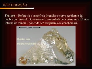 IDENTIFICAÇÃO Fratura  – Refere-se a superfície irregular e curva resultante da quebra do mineral. Obviamente é controlada pela estrutura atômica interna do mineral, podendo ser irregulares ou conchoidais. Quartzo com fratura conchoidal 