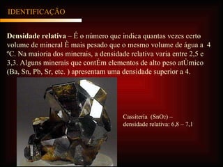 IDENTIFICAÇÃO Densidade relativa  – É o número que indica quantas vezes certo volume de mineral é mais pesado que o mesmo volume de água a  4 ºC. Na maioria dos minerais, a densidade relativa varia entre 2,5 e 3,3. Alguns minerais que contém elementos de alto peso atômico (Ba, Sn, Pb, Sr, etc. ) apresentam uma densidade superior a 4. Cassiteria  (SnO 2 ) – densidade relativa: 6,8 – 7,1 