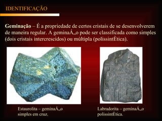 IDENTIFICAÇÃO Geminação  – É a propriedade de certos cristais de se desenvolverem de maneira regular. A geminação pode ser classificada como simples (dois cristais intercrescidos) ou múltipla (polissintética). Estaurolita – geminação simples em cruz. Labradorita – geminação polissintética. 
