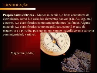 Propriedades elétricas –  Muitos minerais são bons condutores de eletricidade, como é o caso dos elementos nativos (Cu, Au, Ag, etc.) e outros, são classificados como semicondutores (sulfetos). Alguns minerais são classificados como magnéticos, como é o caso da magnetita e a pirrotita, pois geram um campo magnético em sua volta com intensidade variável. IDENTIFICAÇÃO Magnetita (Fe 3 O 4 ) 