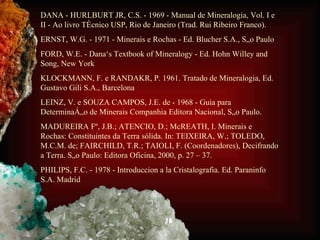 DANA - HURLBURT JR, C.S. - 1969 - Manual de Mineralogia, Vol. I e II - Ao livro Técnico USP, Rio de Janeiro (Trad. Rui Ribeiro Franco). ERNST, W.G. - 1971 - Minerais e Rochas - Ed. Blucher S.A., São Paulo FORD, W.E. - Dana‘s Textbook of Mineralogy - Ed. Hohn Willey and Song, New York KLOCKMANN, F. e RANDAKR, P. 1961. Tratado de Mineralogia, Ed. Gustavo Gili S.A., Barcelona LEINZ, V. e SOUZA CAMPOS, J.E. de - 1968 - Guia para Determinação de Minerais Companhia Editora Nacional, São Paulo. MADUREIRA Fº, J.B.; ATENCIO, D.; McREATH, I. Minerais e Rochas: Constituintes da Terra sólida. In: TEIXEIRA, W.; TOLEDO, M.C.M. de; FAIRCHILD, T.R.; TAIOLI, F. (Coordenadores), Decifrando a Terra. São Paulo: Editora Oficina, 2000, p. 27 – 37. PHILIPS, F.C. - 1978 - Introduccion a la Cristalografia. Ed. Paraninfo S.A. Madrid 